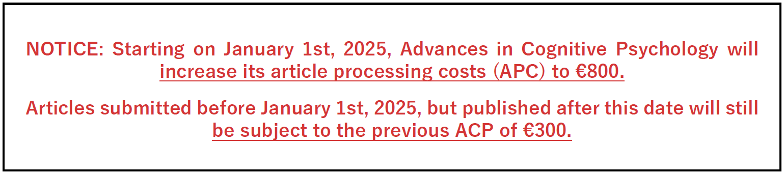  NOTICE: Starting on January 1st, 2025, Advances in Cognitive Psychology will increase its article processing costs (APC) to €800.  Articles submitted before January 1st, 2025, but published after this date will still be subject to the previous ACP of €300.